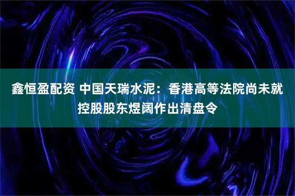 鑫恒盈配资 中国天瑞水泥：香港高等法院尚未就控股股东煜阔作出清盘令