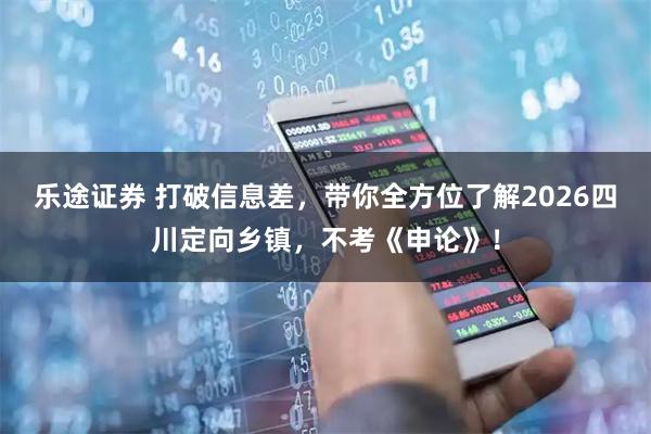 乐途证券 打破信息差，带你全方位了解2026四川定向乡镇，不考《申论》！