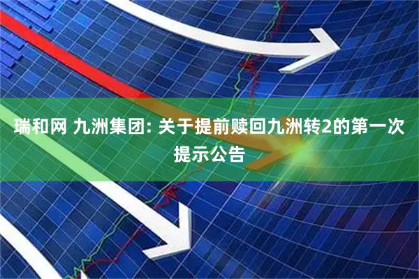瑞和网 九洲集团: 关于提前赎回九洲转2的第一次提示公告