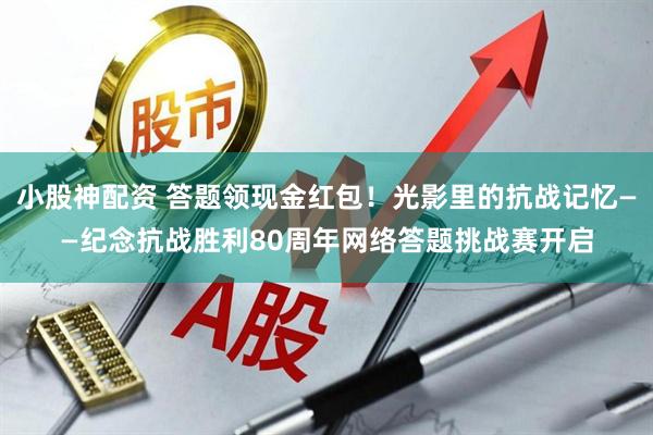 小股神配资 答题领现金红包！光影里的抗战记忆——纪念抗战胜利80周年网络答题挑战赛开启