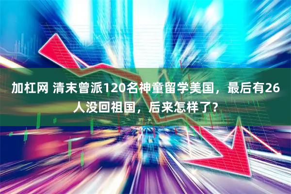 加杠网 清末曾派120名神童留学美国，最后有26人没回祖国，后来怎样了？
