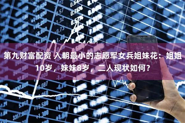 第九财富配资 入朝最小的志愿军女兵姐妹花：姐姐10岁，妹妹8岁，二人现状如何？