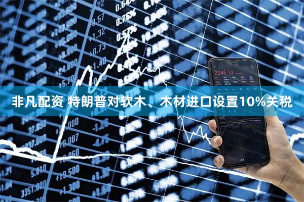 非凡配资 特朗普对软木、木材进口设置10%关税