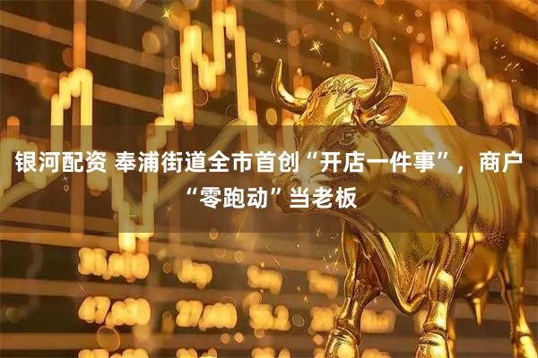 银河配资 奉浦街道全市首创“开店一件事”，商户“零跑动”当老板