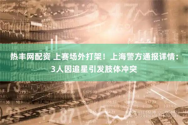 热丰网配资 上赛场外打架！上海警方通报详情：3人因追星引发肢体冲突