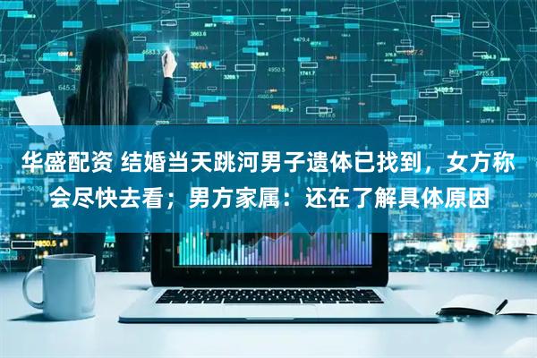 华盛配资 结婚当天跳河男子遗体已找到，女方称会尽快去看；男方家属：还在了解具体原因