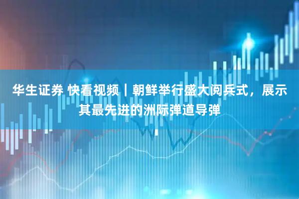 华生证券 快看视频｜朝鲜举行盛大阅兵式，展示其最先进的洲际弹道导弹