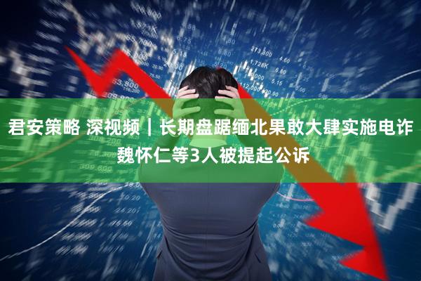 君安策略 深视频｜长期盘踞缅北果敢大肆实施电诈 魏怀仁等3人被提起公诉