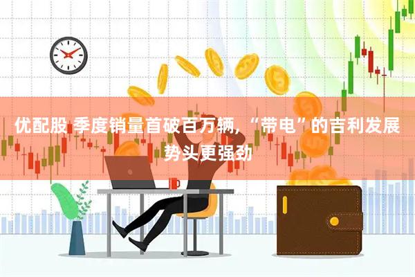 优配股 季度销量首破百万辆, “带电”的吉利发展势头更强劲