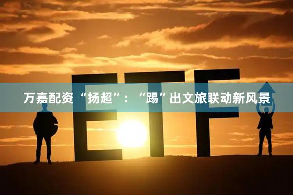 万嘉配资 “扬超”：“踢”出文旅联动新风景