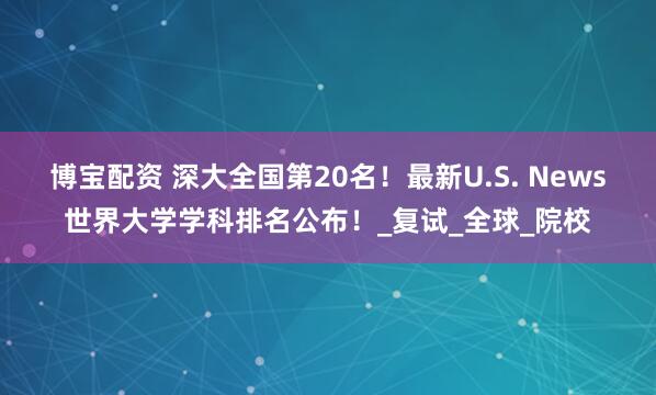 博宝配资 深大全国第20名！最新U.S. News世界大学学科排名公布！_复试_全球_院校