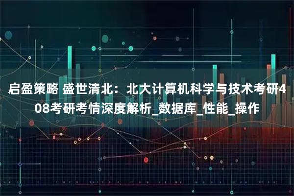 启盈策略 盛世清北：北大计算机科学与技术考研408考研考情深度解析_数据库_性能_操作