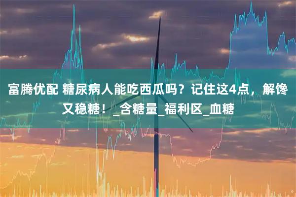 富腾优配 糖尿病人能吃西瓜吗？记住这4点，解馋又稳糖！_含糖量_福利区_血糖