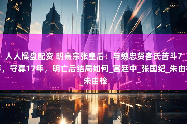 人人操盘配资 明熹宗张皇后：与魏忠贤客氏苦斗7年，守寡17年，明亡后结局如何_宫廷中_张国纪_朱由检