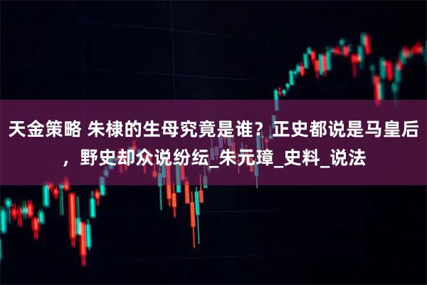 天金策略 朱棣的生母究竟是谁？正史都说是马皇后，野史却众说纷纭_朱元璋_史料_说法