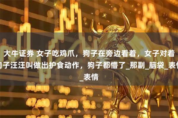 大牛证券 女子吃鸡爪，狗子在旁边看着，女子对着狗子汪汪叫做出护食动作，狗子都懵了_那副_脑袋_表情