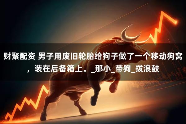 财聚配资 男子用废旧轮胎给狗子做了一个移动狗窝，装在后备箱上。_那小_带狗_拨浪鼓