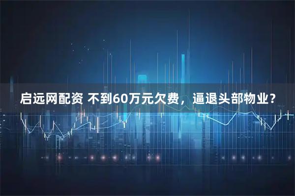 启远网配资 不到60万元欠费，逼退头部物业？