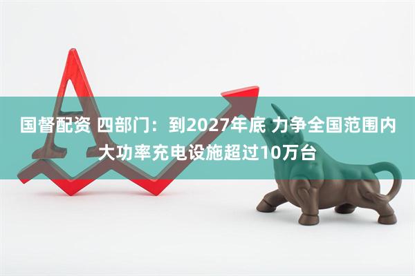 国督配资 四部门：到2027年底 力争全国范围内大功率充电设施超过10万台