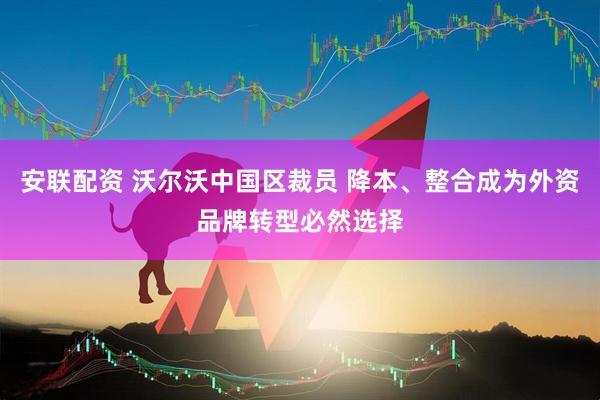 安联配资 沃尔沃中国区裁员 降本、整合成为外资品牌转型必然选择