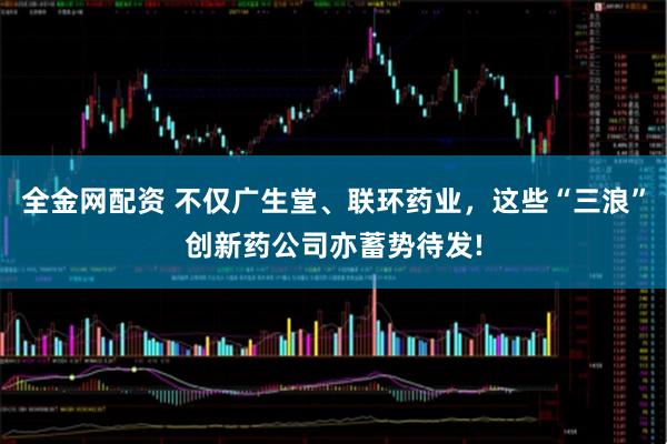 全金网配资 不仅广生堂、联环药业，这些“三浪”创新药公司亦蓄势待发!