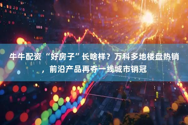 牛牛配资 “好房子”长啥样？万科多地楼盘热销，前沿产品再夺一线城市销冠
