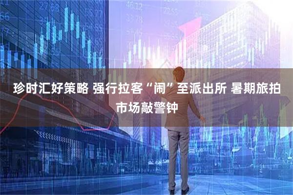 珍时汇好策略 强行拉客“闹”至派出所 暑期旅拍市场敲警钟
