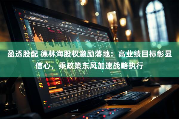 盈透股配 德林海股权激励落地：高业绩目标彰显信心，乘政策东风加速战略执行