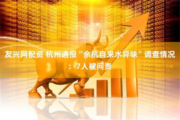 友兴网配资 杭州通报“余杭自来水异味”调查情况：7人被问责