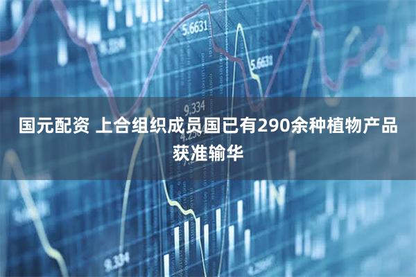 国元配资 上合组织成员国已有290余种植物产品获准输华