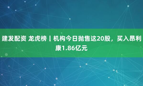 建发配资 龙虎榜丨机构今日抛售这20股，买入昂利康1.86亿元