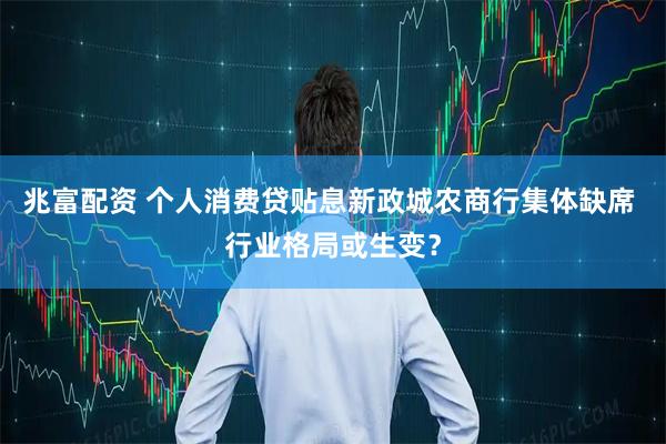 兆富配资 个人消费贷贴息新政城农商行集体缺席 行业格局或生变？
