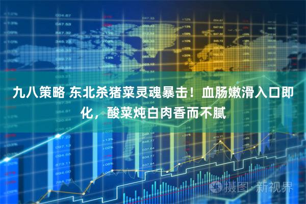 九八策略 东北杀猪菜灵魂暴击！血肠嫩滑入口即化，酸菜炖白肉香而不腻