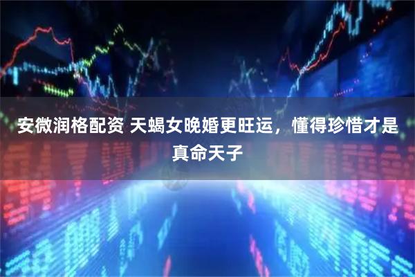 安微润格配资 天蝎女晚婚更旺运，懂得珍惜才是真命天子