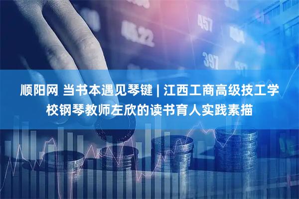 顺阳网 当书本遇见琴键 | 江西工商高级技工学校钢琴教师左欣的读书育人实践素描