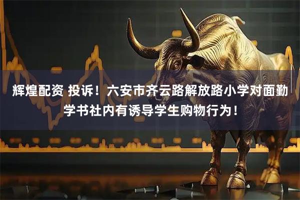 辉煌配资 投诉！六安市齐云路解放路小学对面勤学书社内有诱导学生购物行为！