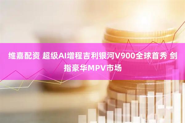 维嘉配资 超级AI增程吉利银河V900全球首秀 剑指豪华MPV市场