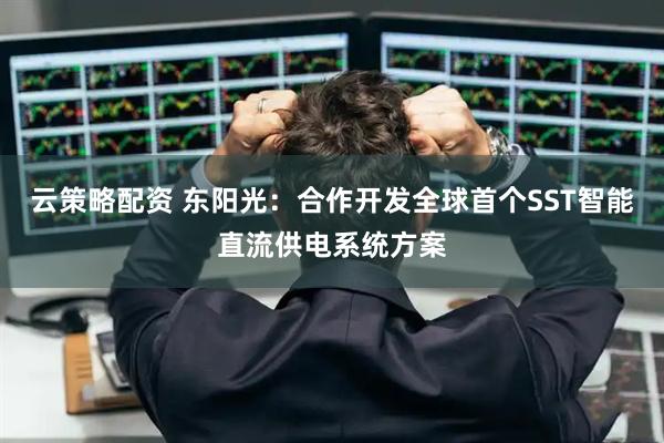 云策略配资 东阳光：合作开发全球首个SST智能直流供电系统方案
