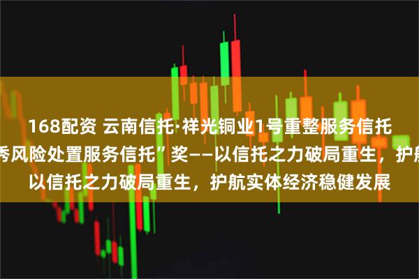 168配资 云南信托·祥光铜业1号重整服务信托荣获“2025年度优秀风险处置服务信托”奖——以信托之力破局重生，护航实体经济稳健发展