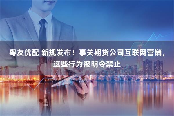粤友优配 新规发布！事关期货公司互联网营销，这些行为被明令禁止