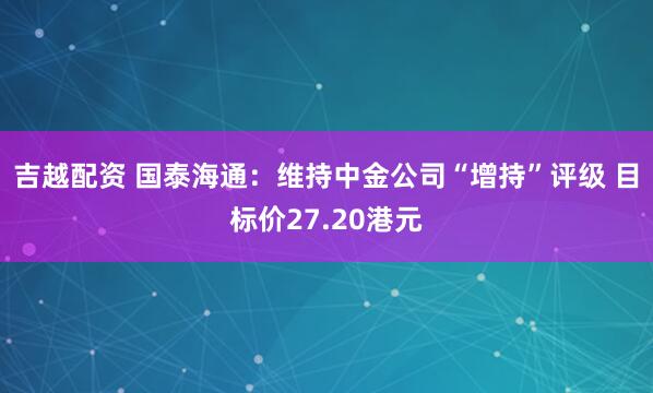 吉越配资 国泰海通：维持中金公司“增持”评级 目标价27.20港元