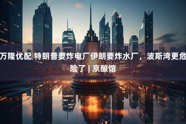万隆优配 特朗普要炸电厂伊朗要炸水厂，波斯湾更危险了 | 京酿馆