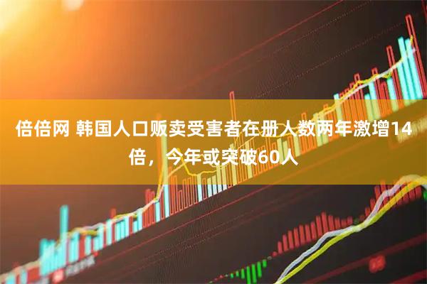 倍倍网 韩国人口贩卖受害者在册人数两年激增14倍，今年或突破60人
