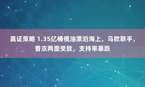 赢证策略 1.35亿桶俄油漂泊海上，乌欧联手，普京两面受敌，支持率暴跌